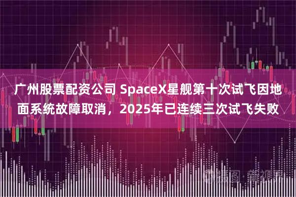广州股票配资公司 SpaceX星舰第十次试飞因地面系统故障取消，2025年已连续三次试飞失败