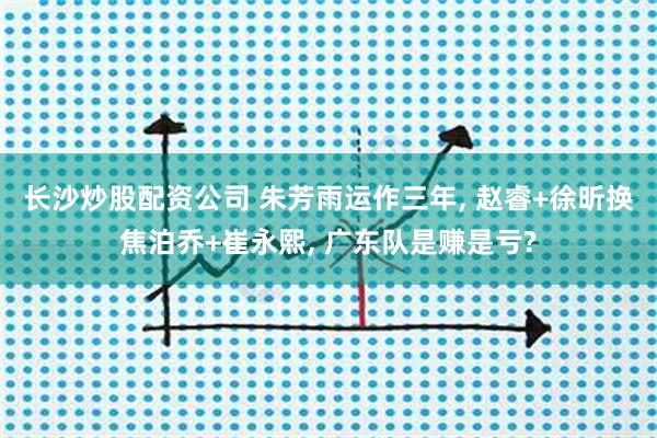 长沙炒股配资公司 朱芳雨运作三年, 赵睿+徐昕换焦泊乔+崔永熙, 广东队是赚是亏?