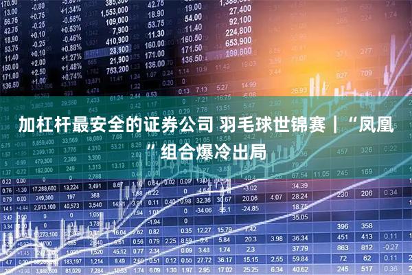 加杠杆最安全的证券公司 羽毛球世锦赛｜“凤凰”组合爆冷出局