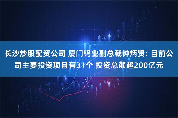 长沙炒股配资公司 厦门钨业副总裁钟炳贤: 目前公司主要投资项目有31个 投资总额超200亿元