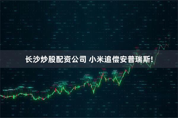 长沙炒股配资公司 小米追偿安普瑞斯!