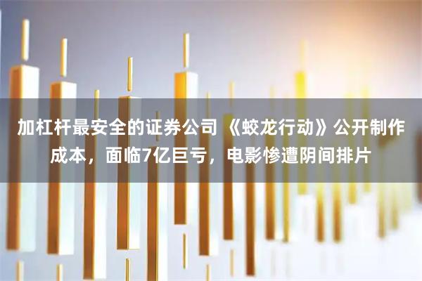 加杠杆最安全的证券公司 《蛟龙行动》公开制作成本,面临7亿巨亏,电影惨遭阴间排片