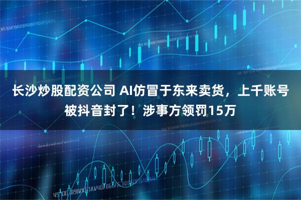 长沙炒股配资公司 AI仿冒于东来卖货,上千账号被抖音封了!涉事方领罚15万
