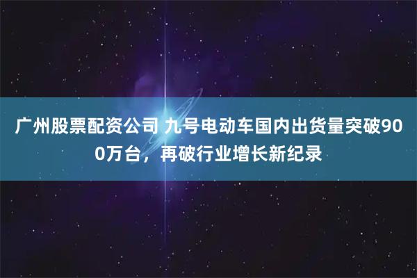 广州股票配资公司 九号电动车国内出货量突破900万台,再破行业增长新纪录