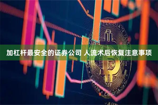 加杠杆最安全的证券公司 人流术后恢复注意事项