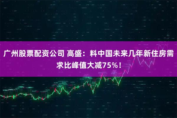 广州股票配资公司 高盛:料中国未来几年新住房需求比峰值大减75%!