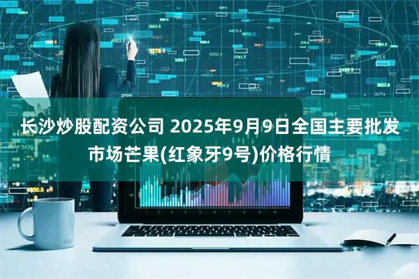 长沙炒股配资公司 2025年9月9日全国主要批发市场芒果(红象牙9号)价格行情