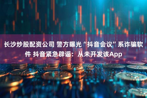 长沙炒股配资公司 警方曝光“抖音会议”系诈骗软件 抖音紧急辟谣:从未开发该App