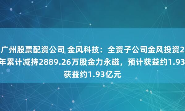 广州股票配资公司 金风科技:全资子公司金风投资2025年累计减持2889.26万股金力永磁,预计获益约1.93亿元