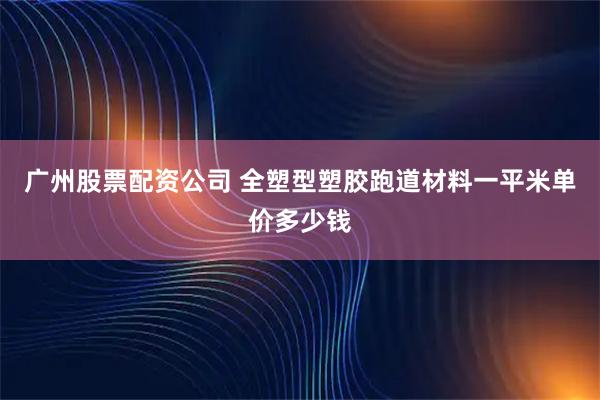 广州股票配资公司 全塑型塑胶跑道材料一平米单价多少钱