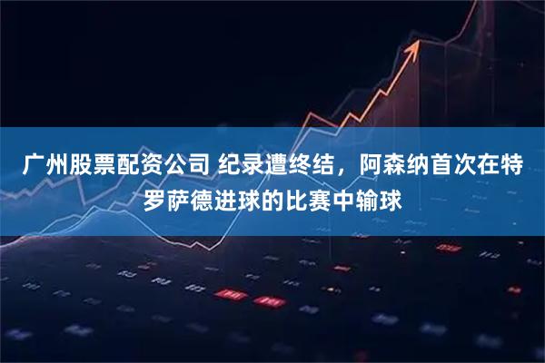 广州股票配资公司 纪录遭终结，阿森纳首次在特罗萨德进球的比赛中输球