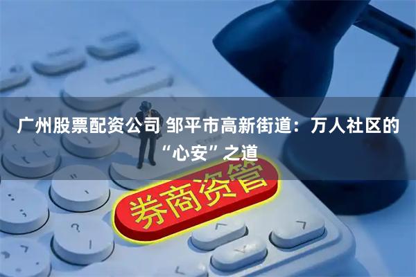 广州股票配资公司 邹平市高新街道：万人社区的“心安”之道