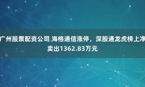 广州股票配资公司 海格通信涨停，深股通龙虎榜上净卖出1362.83万元