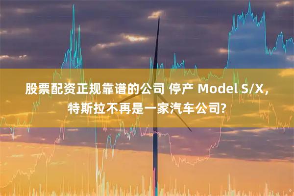 股票配资正规靠谱的公司 停产 Model S/X，特斯拉不再是一家汽车公司?