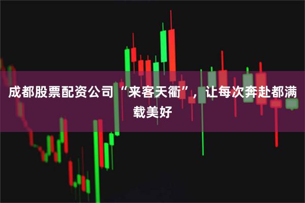成都股票配资公司 “来客天衢”，让每次奔赴都满载美好