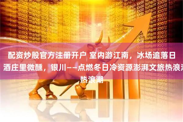 配资炒股官方注册开户 室内游江南，冰场追落日，酒庄里微醺，银川——点燃冬日冷资源澎湃文旅热浪潮