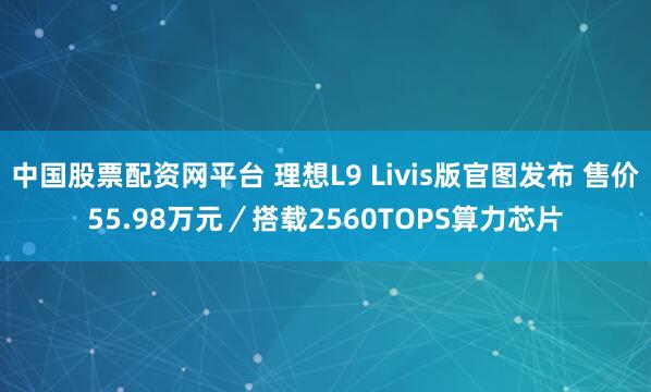 中国股票配资网平台 理想L9 Livis版官图发布 售价55.98万元／搭载2560TOPS算力芯片