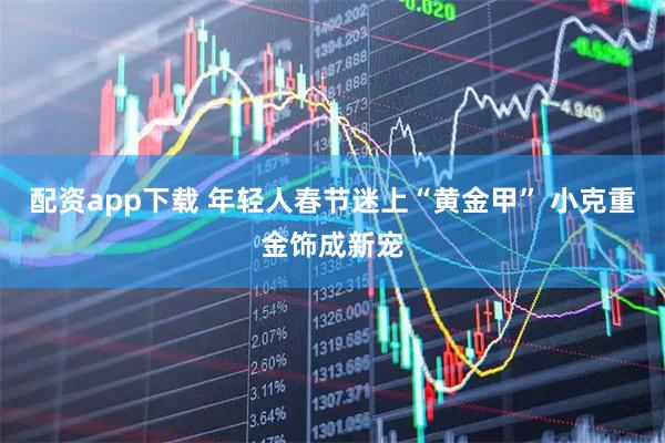 配资app下载 年轻人春节迷上“黄金甲” 小克重金饰成新宠