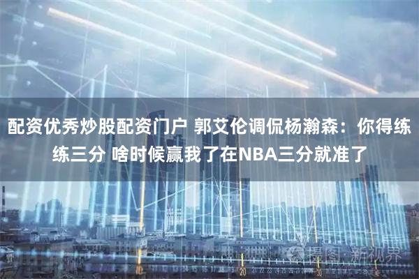 配资优秀炒股配资门户 郭艾伦调侃杨瀚森：你得练练三分 啥时候赢我了在NBA三分就准了