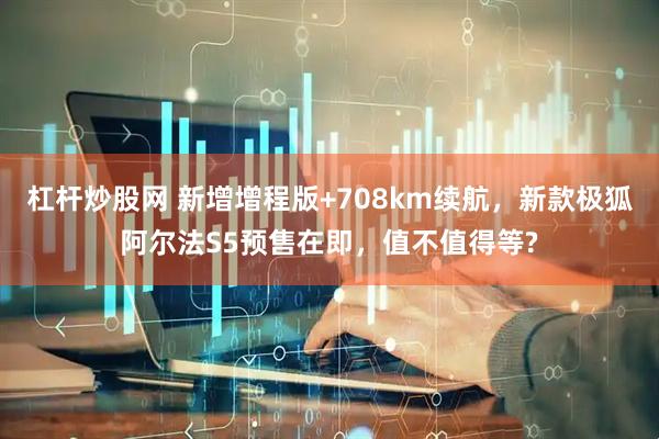 杠杆炒股网 新增增程版+708km续航，新款极狐阿尔法S5预售在即，值不值得等?