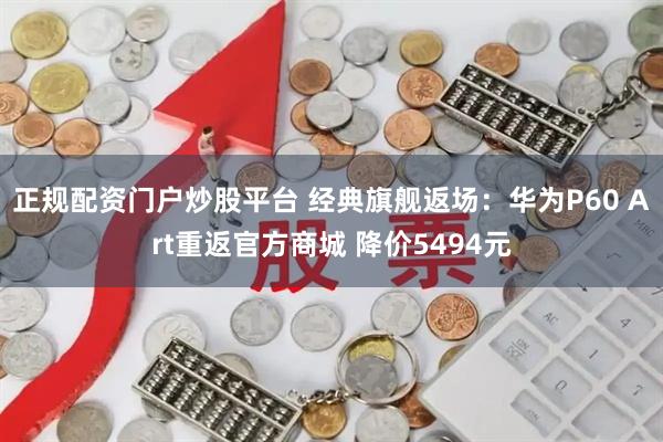 正规配资门户炒股平台 经典旗舰返场：华为P60 Art重返官方商城 降价5494元