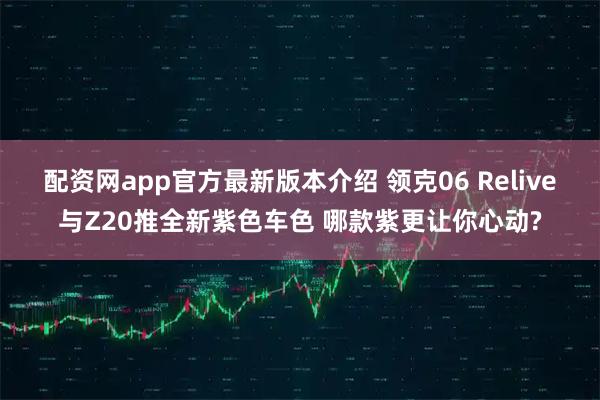 配资网app官方最新版本介绍 领克06 Relive与Z20推全新紫色车色 哪款紫更让你心动?