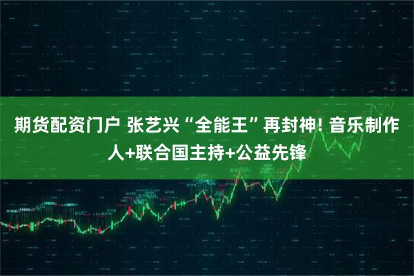 期货配资门户 张艺兴“全能王”再封神! 音乐制作人+联合国主持+公益先锋