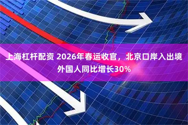 上海杠杆配资 2026年春运收官，北京口岸入出境外国人同比增长30%