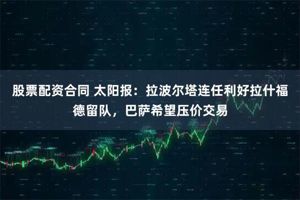 股票配资合同 太阳报：拉波尔塔连任利好拉什福德留队，巴萨希望压价交易