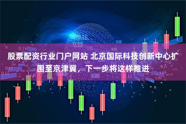 股票配资行业门户网站 北京国际科技创新中心扩围至京津冀，下一步将这样推进