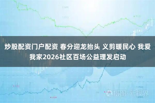 炒股配资门户配资 春分迎龙抬头 义剪暖民心 我爱我家2026社区百场公益理发启动