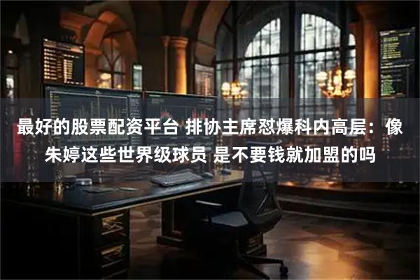 最好的股票配资平台 排协主席怼爆科内高层：像朱婷这些世界级球员 是不要钱就加盟的吗