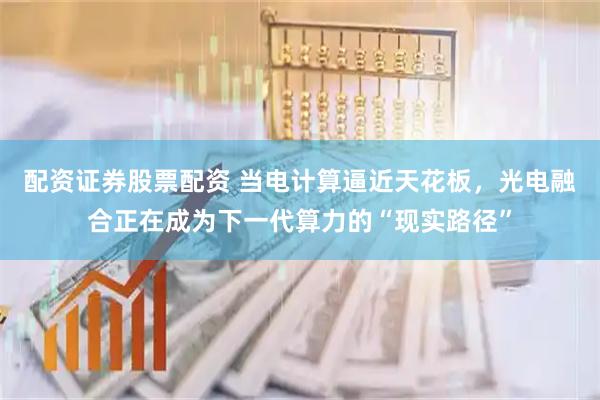 配资证券股票配资 当电计算逼近天花板，光电融合正在成为下一代算力的“现实路径”